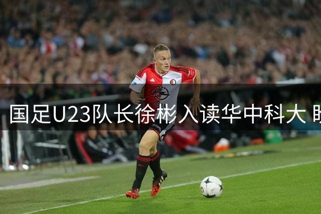 国足U23队长徐彬入读华中科大 盼与学子共赴绿茵之约