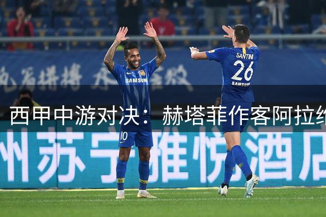 西甲中游对决：赫塔菲作客阿拉维斯 防守大战谁主沉浮？