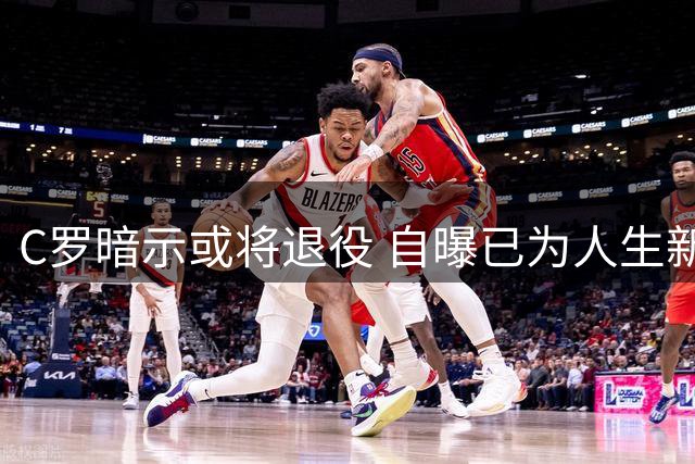 C罗暗示或将退役 自曝已为人生新阶段做好准备